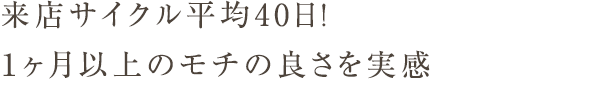 来店サイクル平均40日！１ヶ月以上のモチの良さを実感